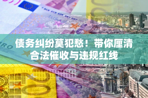 济南债务纠纷莫犯愁！带你厘清合法催收与违规红线