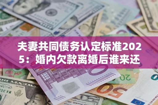 济南夫妻共同债务认定标准2025：婚内欠款离婚后谁来还？