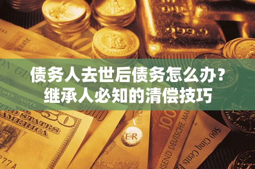 济南债务人去世后债务怎么办？继承人必知的清偿技巧