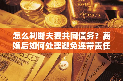 济南怎么判断夫妻共同债务？离婚后如何处理避免连带责任？